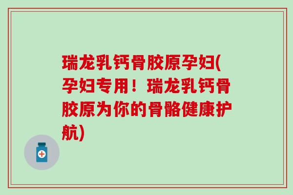 瑞龙乳钙骨胶原孕妇(孕妇专用！瑞龙乳钙骨胶原为你的骨骼健康护航)