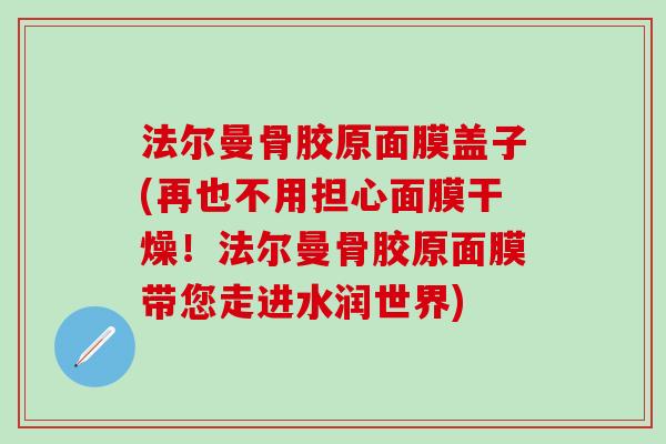法尔曼骨胶原面膜盖子(再也不用担心面膜干燥!法尔曼骨胶原面膜带您走进水润世界) 法尔曼骨胶原面膜盖子(再也不用担心面膜干燥!法尔曼骨胶原面膜带您走进水润世界)