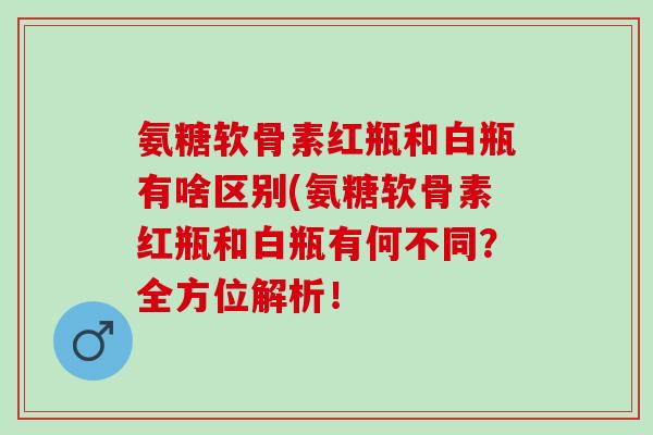 氨糖软骨素红瓶和白瓶有啥区别(氨糖软骨素红瓶和白瓶有何不同？全方位解析！