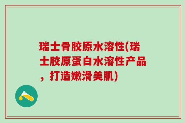 瑞士骨胶原水溶性(瑞士胶原蛋白水溶性产品，打造嫩滑美肌)