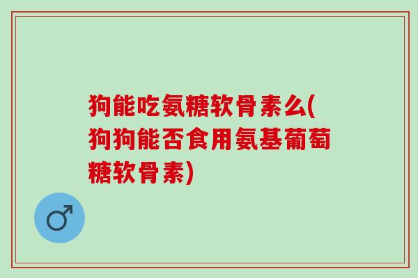 狗能吃氨糖软骨素么(狗狗能否食用氨基葡萄糖软骨素)