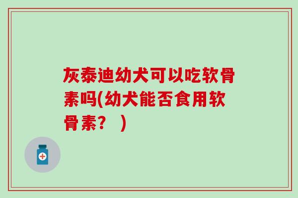灰泰迪幼犬可以吃软骨素吗(幼犬能否食用软骨素？ )