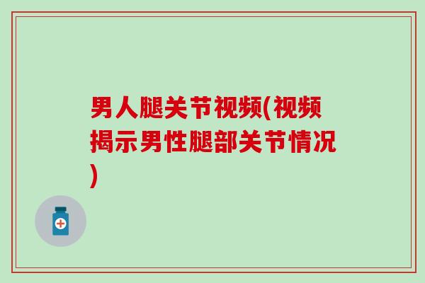 男人腿关节视频(视频揭示男性腿部关节情况)