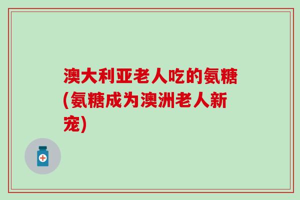 澳大利亚老人吃的氨糖(氨糖成为澳洲老人新宠)