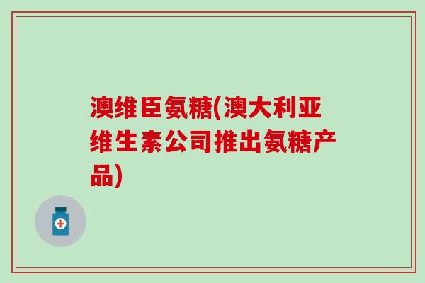 澳维臣氨糖(澳大利亚维生素公司推出氨糖产品)