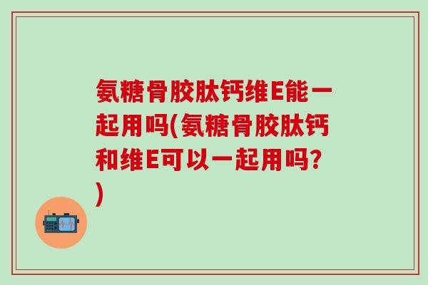 氨糖骨胶肽钙维E能一起用吗(氨糖骨胶肽钙和维E可以一起用吗？)