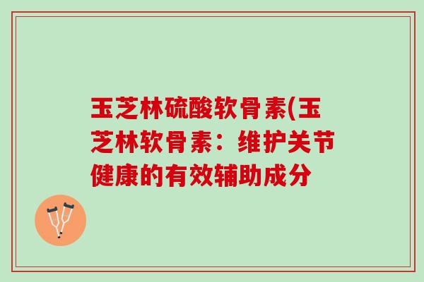 玉芝林硫酸软骨素(玉芝林软骨素：维护关节健康的有效辅助成分
