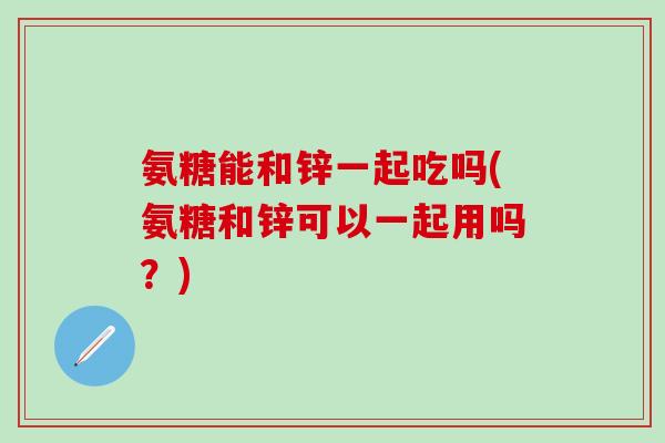 氨糖能和锌一起吃吗(氨糖和锌可以一起用吗？)