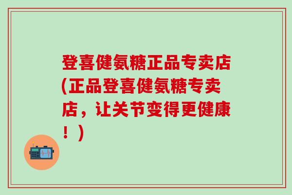 登喜健氨糖正品专卖店(正品登喜健氨糖专卖店，让关节变得更健康！)