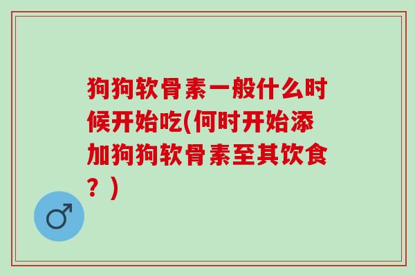 狗狗软骨素一般什么时候开始吃(何时开始添加狗狗软骨素至其饮食？)