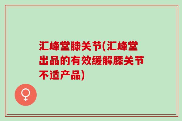 汇峰堂膝关节(汇峰堂出品的有效缓解膝关节不适产品)