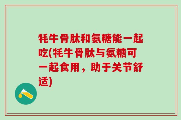 牦牛骨肽和氨糖能一起吃(牦牛骨肽与氨糖可一起食用，助于关节舒适)