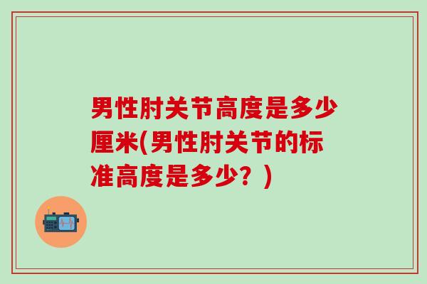 男性肘关节高度是多少厘米(男性肘关节的标准高度是多少？)