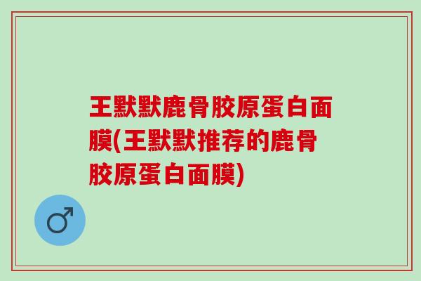 王默默鹿骨胶原蛋白面膜(王默默推荐的鹿骨胶原蛋白面膜)