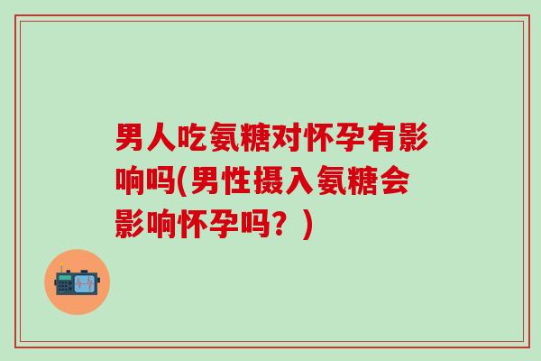 男人吃氨糖对怀孕有影响吗(男性摄入氨糖会影响怀孕吗？)