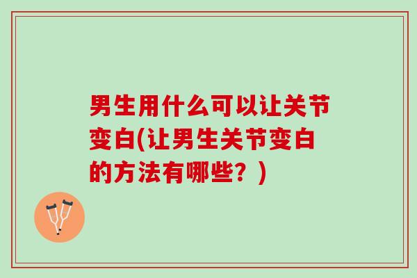 男生用什么可以让关节变白(让男生关节变白的方法有哪些？)