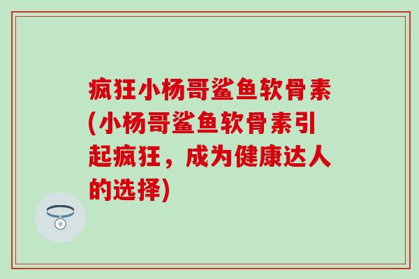 疯狂小杨哥鲨鱼软骨素(小杨哥鲨鱼软骨素引起疯狂，成为健康达人的选择)