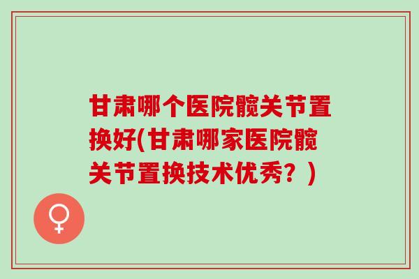 甘肃哪个医院髋关节置换好(甘肃哪家医院髋关节置换技术优秀？)