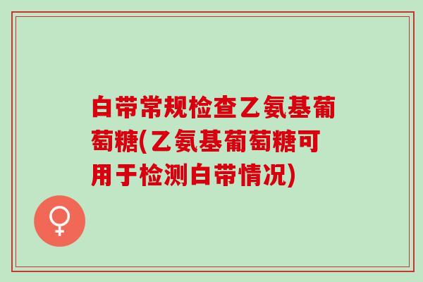 白带常规检查乙氨基葡萄糖(乙氨基葡萄糖可用于检测白带情况)