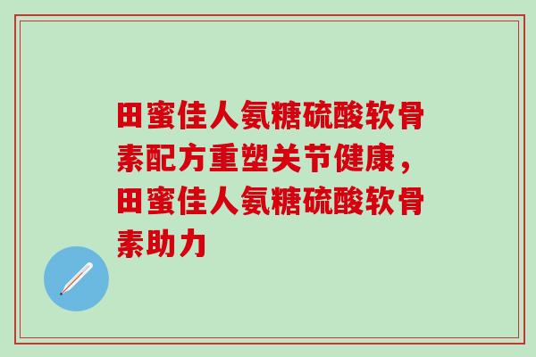 田蜜佳人氨糖硫酸软骨素配方重塑关节健康,田蜜佳人氨糖硫酸软骨素助力 田蜜佳人氨糖硫酸软骨素配方重塑关节健康,田蜜佳人氨糖硫酸软骨素助力