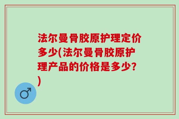 法尔曼骨胶原护理定价多少(法尔曼骨胶原护理产品的价格是多少？)