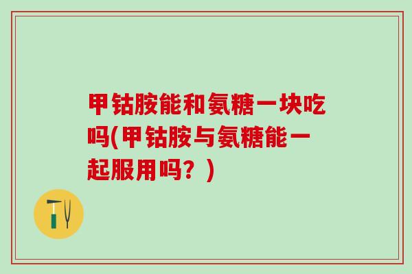 甲钴胺能和氨糖一块吃吗(甲钴胺与氨糖能一起服用吗？)