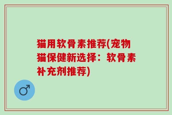 猫用软骨素推荐(宠物猫保健新选择：软骨素补充剂推荐)