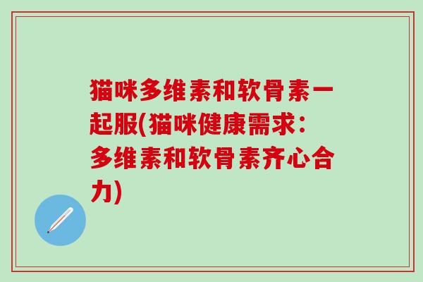 猫咪多维素和软骨素一起服(猫咪健康需求：多维素和软骨素齐心合力)