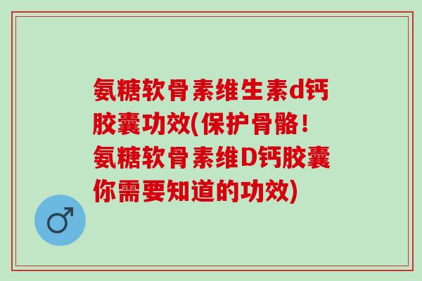 氨糖软骨素维生素d钙胶囊功效(保护骨骼！氨糖软骨素维D钙胶囊你需要知道的功效)