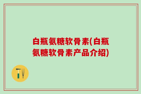 白瓶氨糖软骨素(白瓶氨糖软骨素产品介绍)