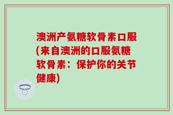 澳洲产氨糖软骨素口服(来自澳洲的口服氨糖软骨素：保护你的关节健康)