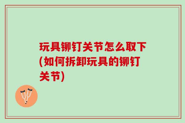 玩具铆钉关节怎么取下(如何拆卸玩具的铆钉关节)