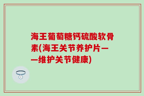 海王葡萄糖钙硫酸软骨素(海王关节养护片——维护关节健康)