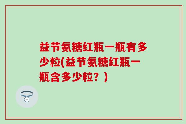 益节氨糖红瓶一瓶有多少粒(益节氨糖红瓶一瓶含多少粒？)