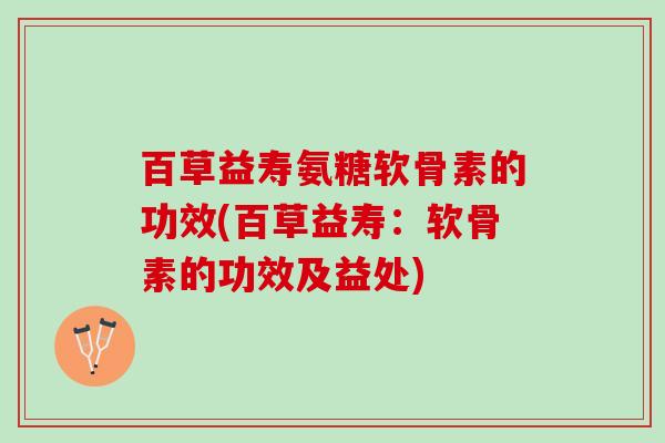 百草益寿氨糖软骨素的功效(百草益寿：软骨素的功效及益处)