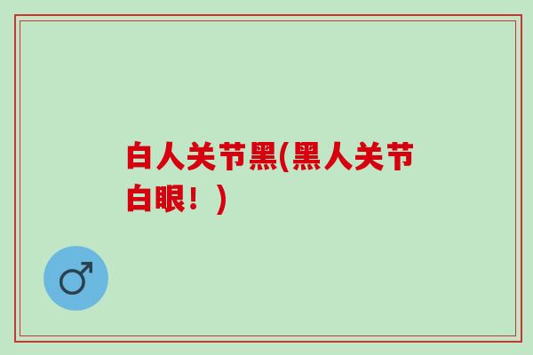 白人关节黑(黑人关节白眼！)