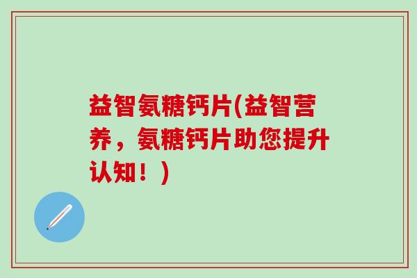 益智氨糖钙片(益智营养，氨糖钙片助您提升认知！)