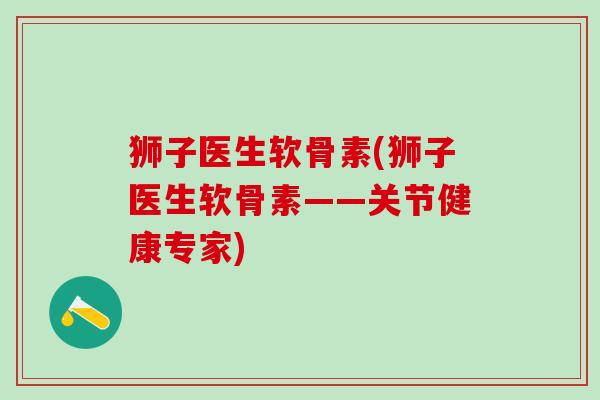 狮子医生软骨素(狮子医生软骨素——关节健康专家)