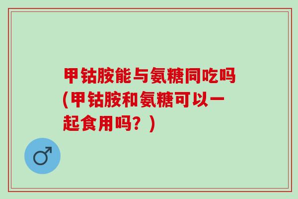 甲钴胺能与氨糖同吃吗(甲钴胺和氨糖可以一起食用吗？)