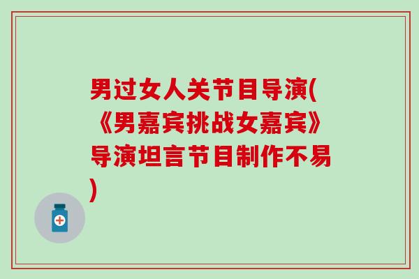 男过女人关节目导演(《男嘉宾挑战女嘉宾》导演坦言节目制作不易)