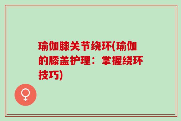 瑜伽膝关节绕环(瑜伽的膝盖护理：掌握绕环技巧)