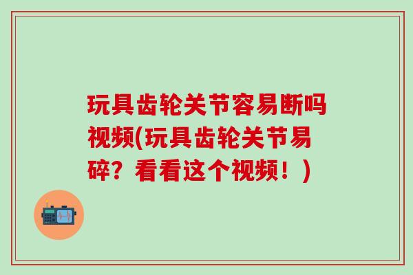 玩具齿轮关节容易断吗视频(玩具齿轮关节易碎？看看这个视频！)