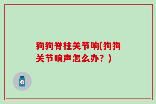 狗狗脊柱关节响(狗狗关节响声怎么办？)