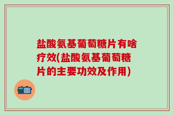 盐酸氨基葡萄糖片有啥疗效(盐酸氨基葡萄糖片的主要功效及作用)