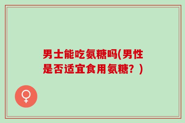 男士能吃氨糖吗(男性是否适宜食用氨糖?) 男士能吃氨糖吗(男性是否适宜食用氨糖?)