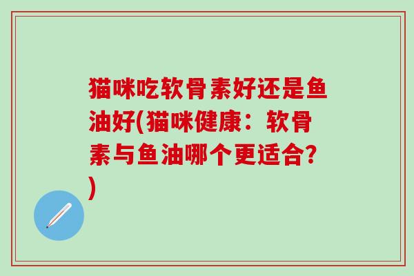 猫咪吃软骨素好还是鱼油好(猫咪健康：软骨素与鱼油哪个更适合？)