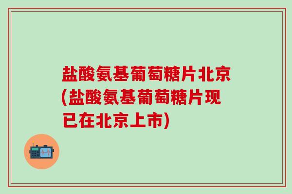 盐酸氨基葡萄糖片北京(盐酸氨基葡萄糖片现已在北京上市)