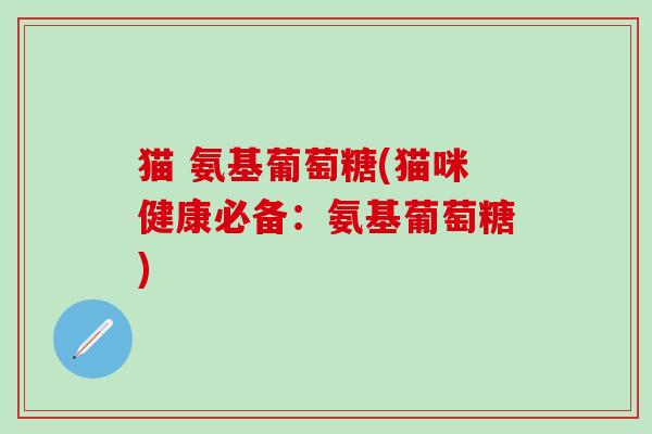 猫 氨基葡萄糖(猫咪健康必备：氨基葡萄糖)