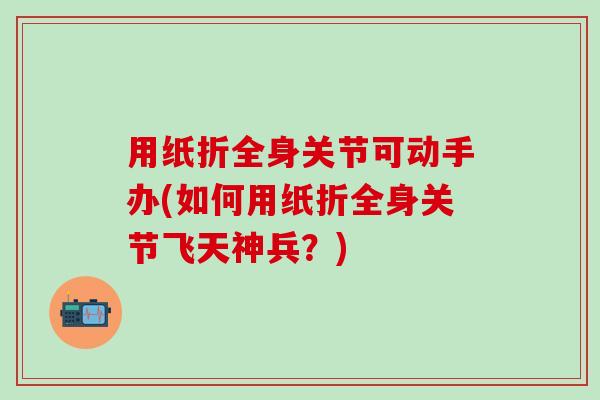 用纸折全身关节可动手办(如何用纸折全身关节飞天神兵？)