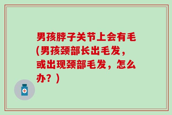 男孩脖子关节上会有毛(男孩颈部长出毛发，或出现颈部毛发，怎么办？)
